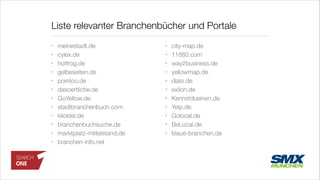Liste relevanter Branchenbücher und Portale
• meinestadt.de
• cylex.de
• hotfrog.de
• gelbeseiten.de
• pointoo.de
• dasoertliche.de
• GoYellow.de
• stadtbranchenbuch.com
• klicktel.de
• branchenbuchsuche.de
• marktplatz-mittelstand.de
• branchen-info.net
• city-map.de
• 11880.com
• way2business.de
• yellowmap.de
• dialo.de
• exilon.de
• Kennstdueinen.de
• Yelp.de
• Golocal.de
• BeLocal.de
• blaue-branchen.de
 