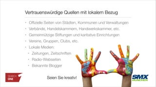 • Ofﬁzielle Seiten von Städten, Kommunen und Verwaltungen
• Verbände, Handelskammern, Handwerkskammer, etc.
• Gemeinnützige Stiftungen und karitative Einrichtungen
• Vereine, Gruppen, Clubs, etc.
• Lokale Medien:
• Zeitungen, Zeitschriften
• Radio-Webseiten
• Bekannte Blogger
Vertrauenswürdige Quellen mit lokalem Bezug
Seien Sie kreativ!
 