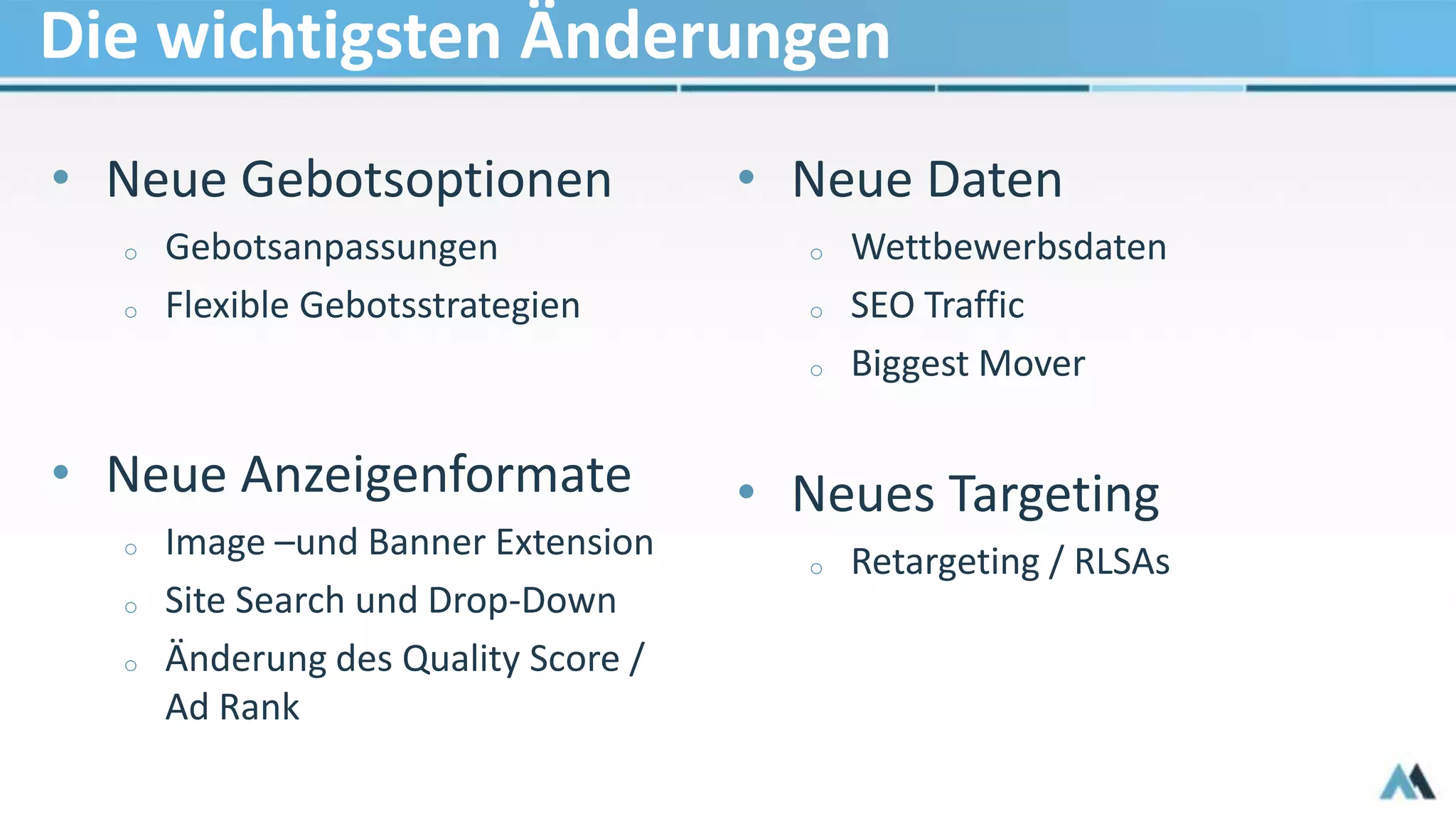 Die wichtigsten Änderungen
• Neue Gebotsoptionen
o Gebotsanpassungen
o Flexible Gebotsstrategien
• Neue Anzeigenformate
o Image –und Banner Extension
o Site Search und Drop-Down
o Änderung des Quality Score /
Ad Rank
• Neue Daten
o Wettbewerbsdaten
o SEO Traffic
o Biggest Mover
• Neues Targeting
o Retargeting / RLSAs
 
