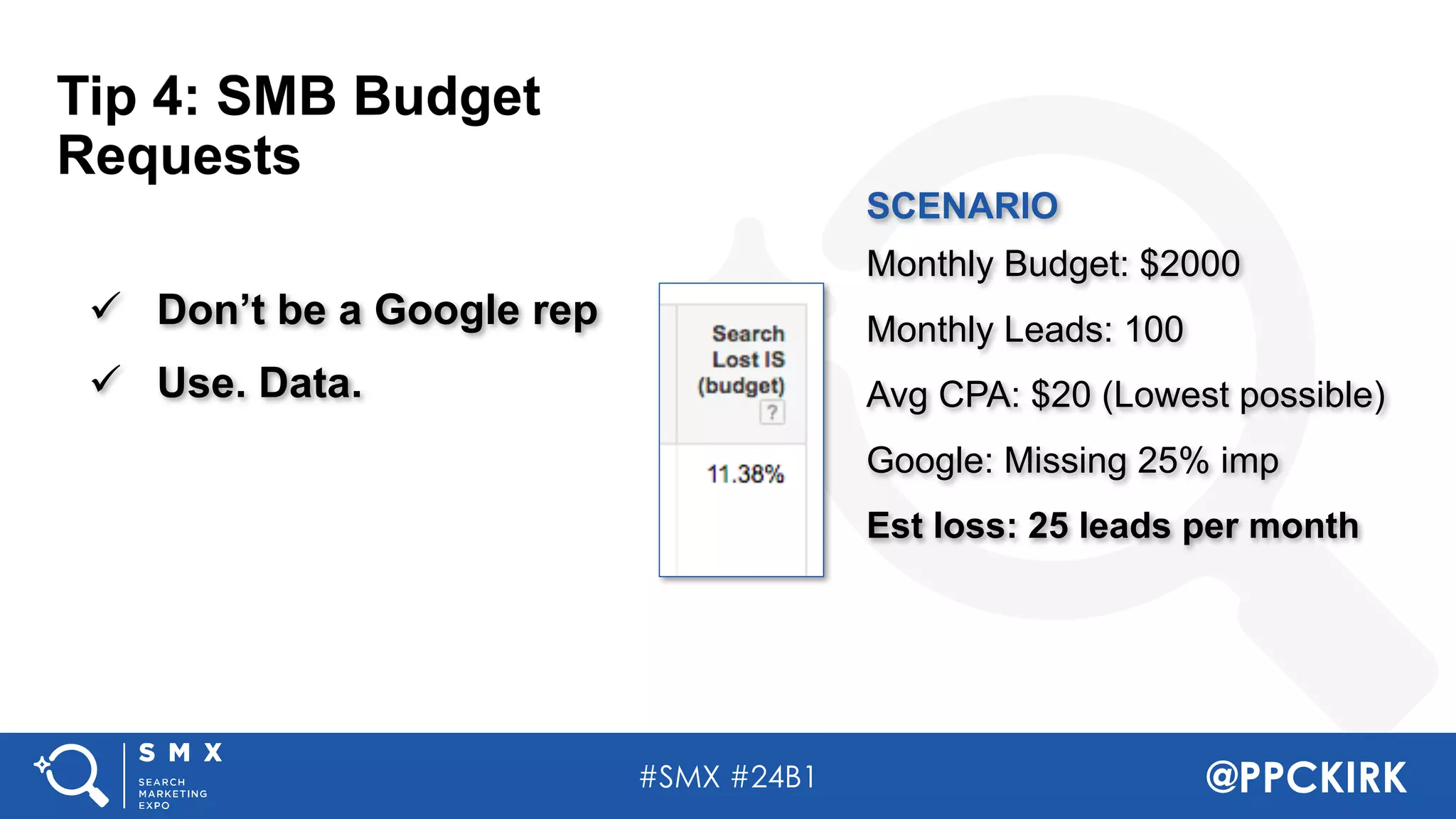 #SMX #24B1 @PPCKIRK
ü Don’t be a Google rep
ü Use. Data.
SCENARIO
Monthly Budget: $2000
Monthly Leads: 100
Avg CPA: $20 (Lowest possible)
Google: Missing 25% imp
Est loss: 25 leads per month
Tip 4: SMB Budget
Requests
 