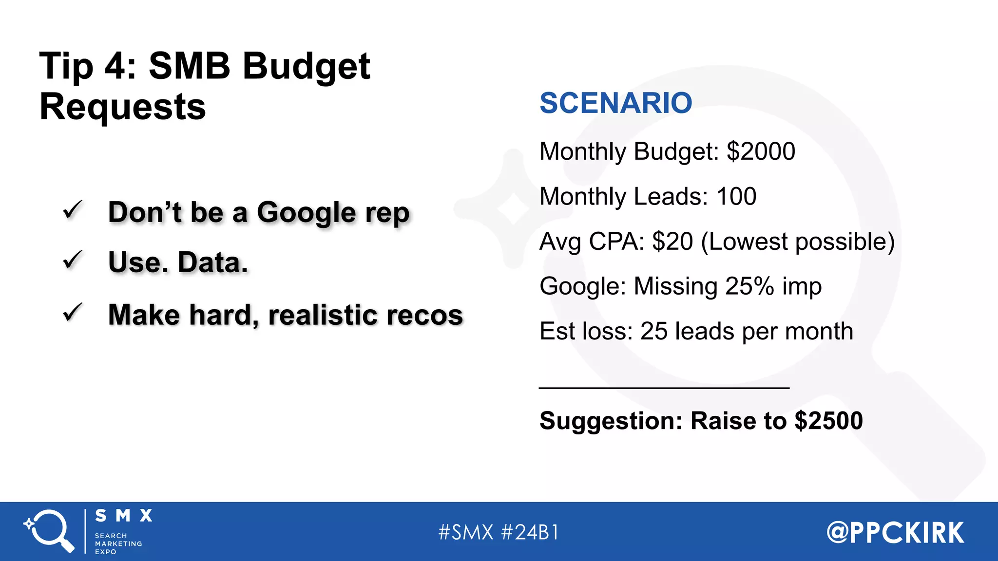 #SMX #24B1 @PPCKIRK
ü Don’t be a Google rep
ü Use. Data.
ü Make hard, realistic recos
SCENARIO
Monthly Budget: $2000
Monthly Leads: 100
Avg CPA: $20 (Lowest possible)
Google: Missing 25% imp
Est loss: 25 leads per month
__________________
Suggestion: Raise to $2500
Tip 4: SMB Budget
Requests
 