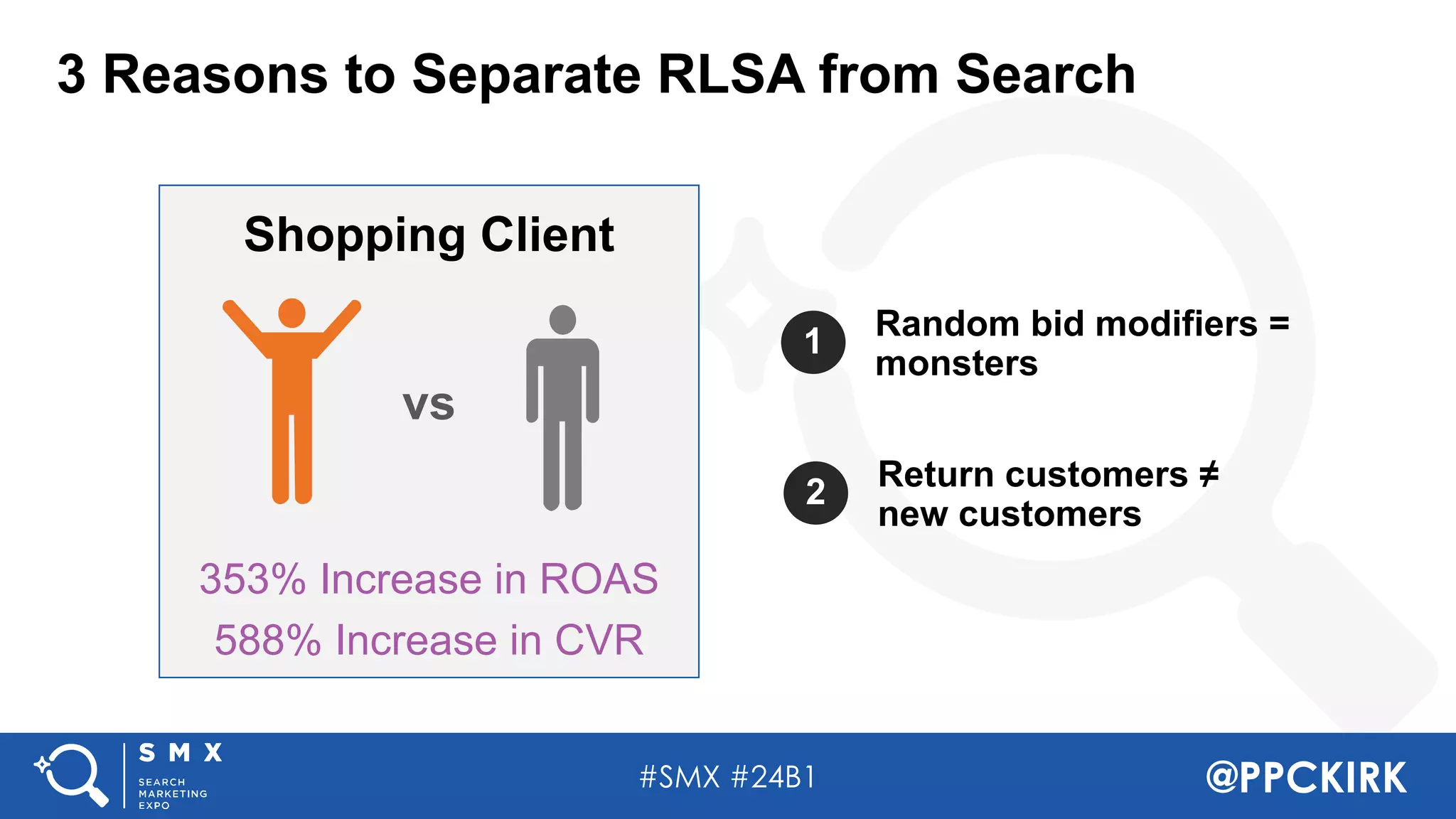 #SMX #24B1 @PPCKIRK
1 Random bid modifiers =
monsters
2 Return customers ≠
new customers
353% Increase in ROAS
588% Increase in CVR
Shopping Client
vs
3 Reasons to Separate RLSA from Search
 