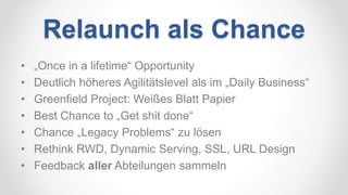 Relaunch als Chance
• „Once in a lifetime“ Opportunity
• Deutlich höheres Agilitätslevel als im „Daily Business“
• Greenfield Project: Weißes Blatt Papier
• Best Chance to „Get shit done“
• Chance „Legacy Problems“ zu lösen
• Rethink RWD, Dynamic Serving, SSL, URL Design
• Feedback aller Abteilungen sammeln
 