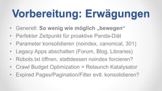 Vorbereitung: Erwägungen
• Generell: So wenig wie möglich „bewegen“
• Perfekter Zeitpunkt für proaktive Panda-Diät
• Parameter konsolidieren (noindex, canonical, 301)
• Legacy Apps abschalten (Forum, Blog, Libraries)
• Robots.txt öffnen, stattdessen noindex forcieren?
• Crawl Budget Optimization = Relaunch Katalysator
• Expired Pages/Pagination/Filter evtl. konsolidieren?
 