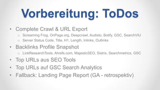 Vorbereitung: ToDos
• Complete Crawl & URL Export
o Screaming Frog, OnPage.org, Deepcrawl, Audisto, Botify, GSC, SearchVIU
o Server Status Code, Title, H1, Length, Inlinks, Outlinks
• Backlinks Profile Snapshot
o LinkResearchTools, Ahrefs.com, MajesticSEO, Sistrix, Searchmetrics, GSC
• Top URLs aus SEO Tools
• Top URLs auf GSC Search Analytics
• Fallback: Landing Page Report (GA - retrospektiv)
 
