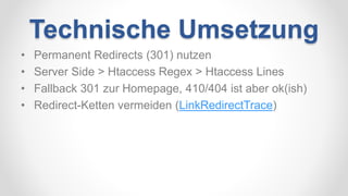 Technische Umsetzung
• Permanent Redirects (301) nutzen
• Server Side > Htaccess Regex > Htaccess Lines
• Fallback 301 zur Homepage, 410/404 ist aber ok(ish)
• Redirect-Ketten vermeiden (LinkRedirectTrace)
 