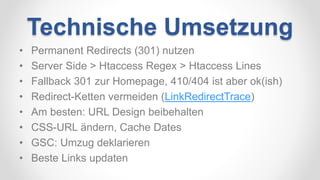 Technische Umsetzung
• Permanent Redirects (301) nutzen
• Server Side > Htaccess Regex > Htaccess Lines
• Fallback 301 zur Homepage, 410/404 ist aber ok(ish)
• Redirect-Ketten vermeiden (LinkRedirectTrace)
• Am besten: URL Design beibehalten
• CSS-URL ändern, Cache Dates
• GSC: Umzug deklarieren
• Beste Links updaten
 