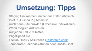 Umsetzung: Tipps
• Staging Environment nutzen für ersten Abgleich
• Pilot in „Guinea Pig Markets“
• Auch neue Site crawlen (Excessive Indexation?)
• Wenn möglich A/B Testen
• Auf jeden Fall V/N Testen
• PageSpeed QA
• Lifeline Quality Assurance (Testomato.com)
• Temporärer Feedback-Button oder Onsite-Chat
 