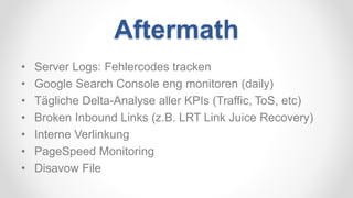 Aftermath
• Server Logs: Fehlercodes tracken
• Google Search Console eng monitoren (daily)
• Tägliche Delta-Analyse aller KPIs (Traffic, ToS, etc)
• Broken Inbound Links (z.B. LRT Link Juice Recovery)
• Interne Verlinkung
• PageSpeed Monitoring
• Disavow File
 