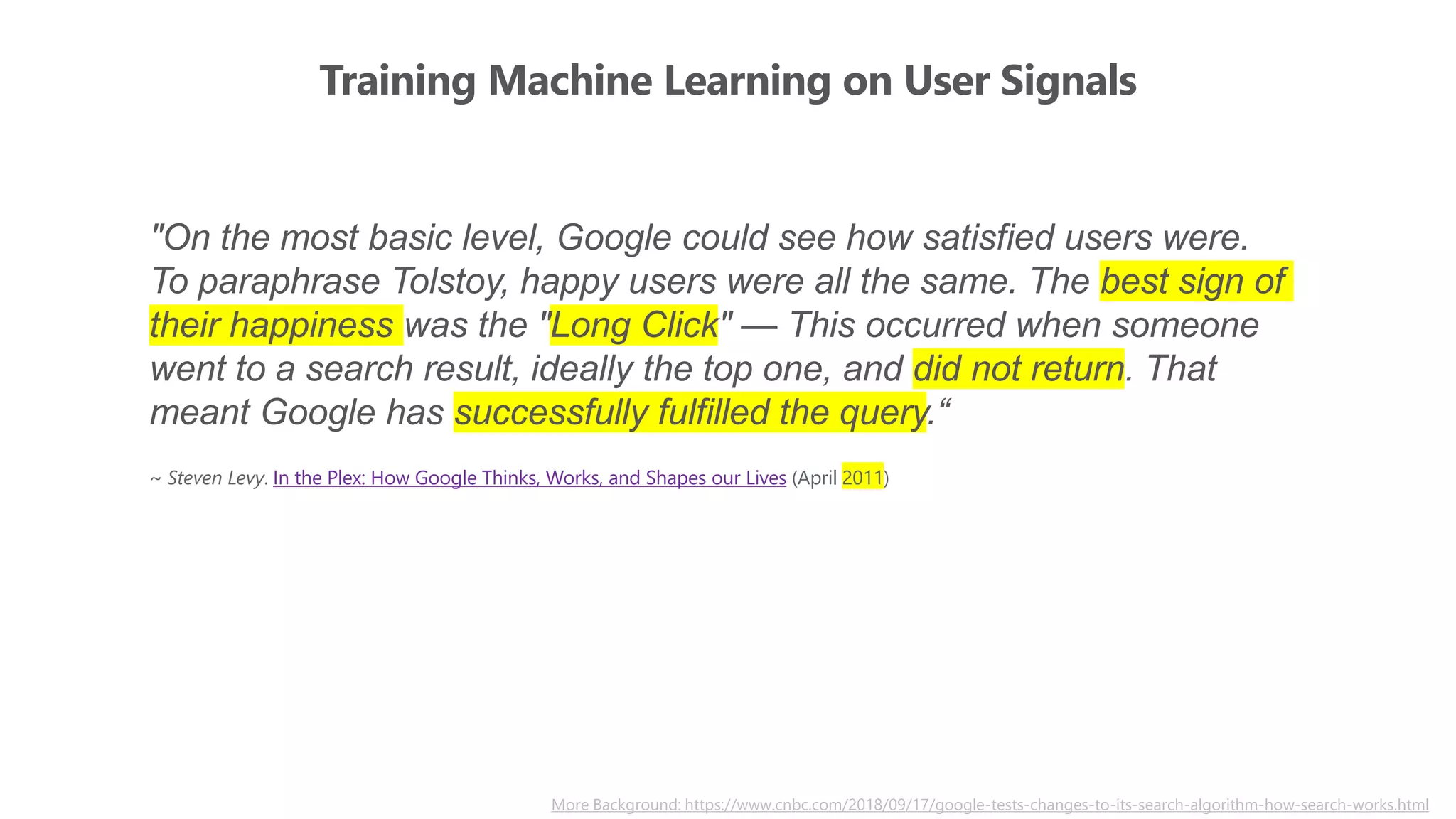 Training Machine Learning on User Signals
More Background: https://www.cnbc.com/2018/09/17/google-tests-changes-to-its-search-algorithm-how-search-works.html
"On the most basic level, Google could see how satisfied users were.
To paraphrase Tolstoy, happy users were all the same. The best sign of
their happiness was the "Long Click" — This occurred when someone
went to a search result, ideally the top one, and did not return. That
meant Google has successfully fulfilled the query.“
~ Steven Levy. In the Plex: How Google Thinks, Works, and Shapes our Lives (April 2011)
 