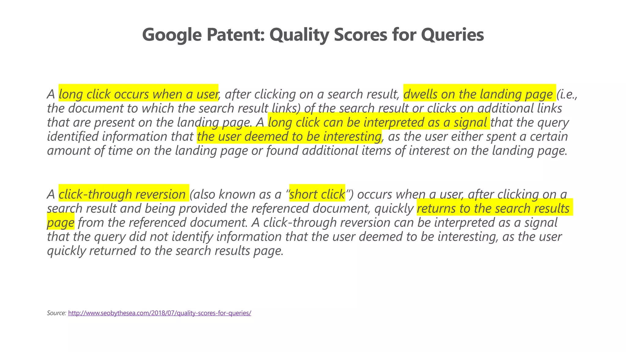 Google Patent: Quality Scores for Queries
A long click occurs when a user, after clicking on a search result, dwells on the landing page (i.e.,
the document to which the search result links) of the search result or clicks on additional links
that are present on the landing page. A long click can be interpreted as a signal that the query
identified information that the user deemed to be interesting, as the user either spent a certain
amount of time on the landing page or found additional items of interest on the landing page.
A click-through reversion (also known as a “short click”) occurs when a user, after clicking on a
search result and being provided the referenced document, quickly returns to the search results
page from the referenced document. A click-through reversion can be interpreted as a signal
that the query did not identify information that the user deemed to be interesting, as the user
quickly returned to the search results page.
Source: http://www.seobythesea.com/2018/07/quality-scores-for-queries/
 