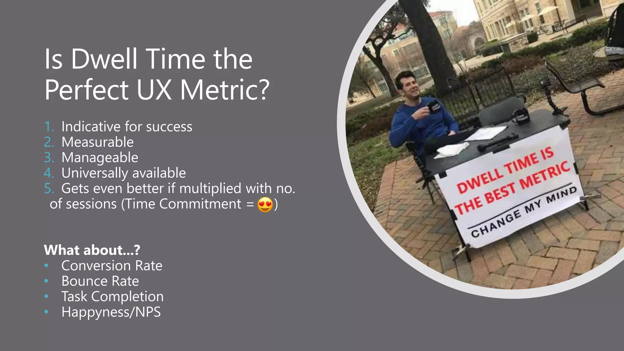 Is Dwell Time the
Perfect UX Metric?
1. Indicative for success
2. Measurable
3. Manageable
4. Universally available
5. Gets even better if multiplied with no.
of sessions (Time Commitment = )
What about...?
• Conversion Rate
• Bounce Rate
• Task Completion
• Happyness/NPS
 