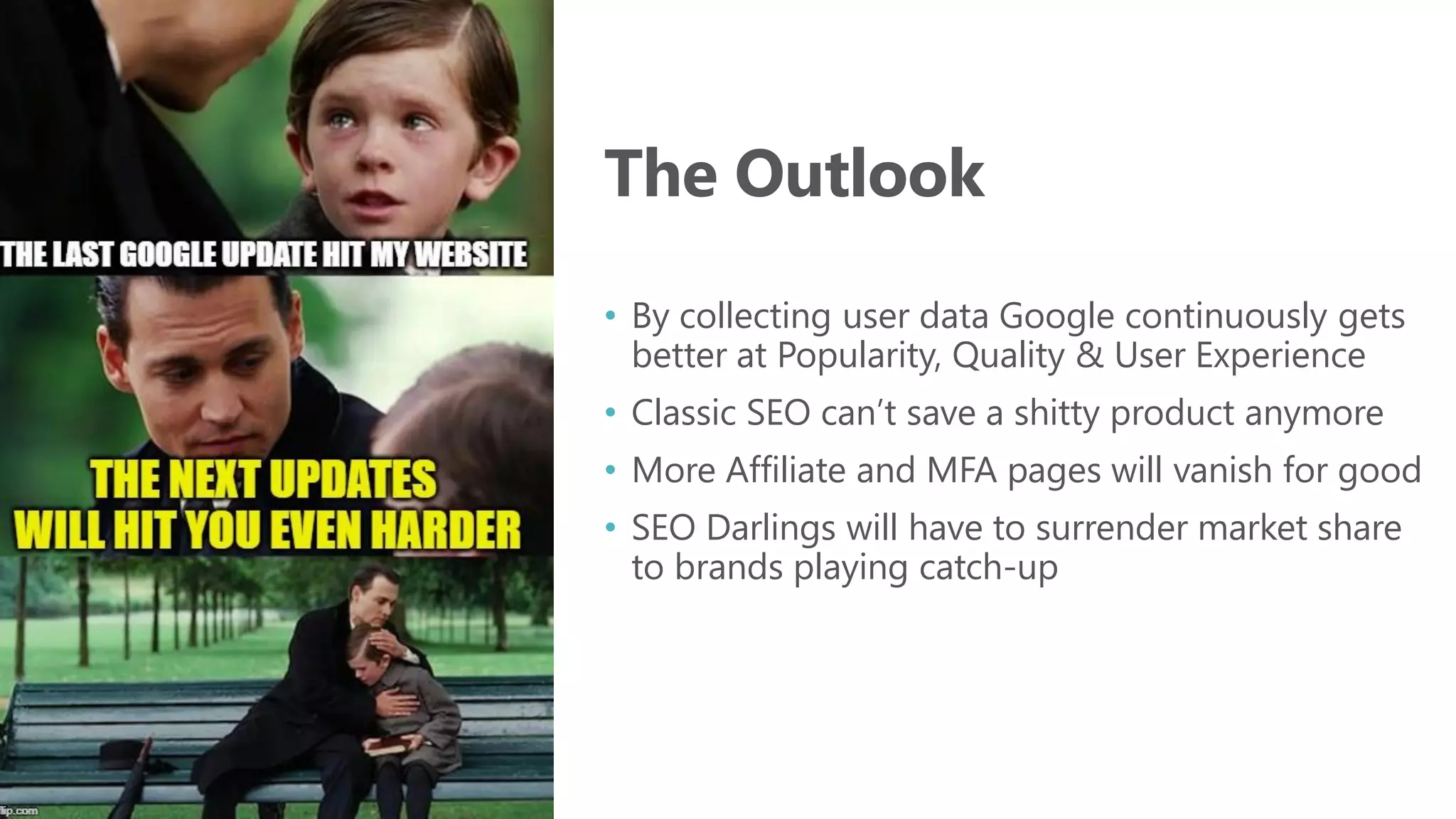 The Outlook
• By collecting user data Google continuously gets
better at Popularity, Quality & User Experience
• Classic SEO can’t save a shitty product anymore
• More Affiliate and MFA pages will vanish for good
• SEO Darlings will have to surrender market share
to brands playing catch-up
 