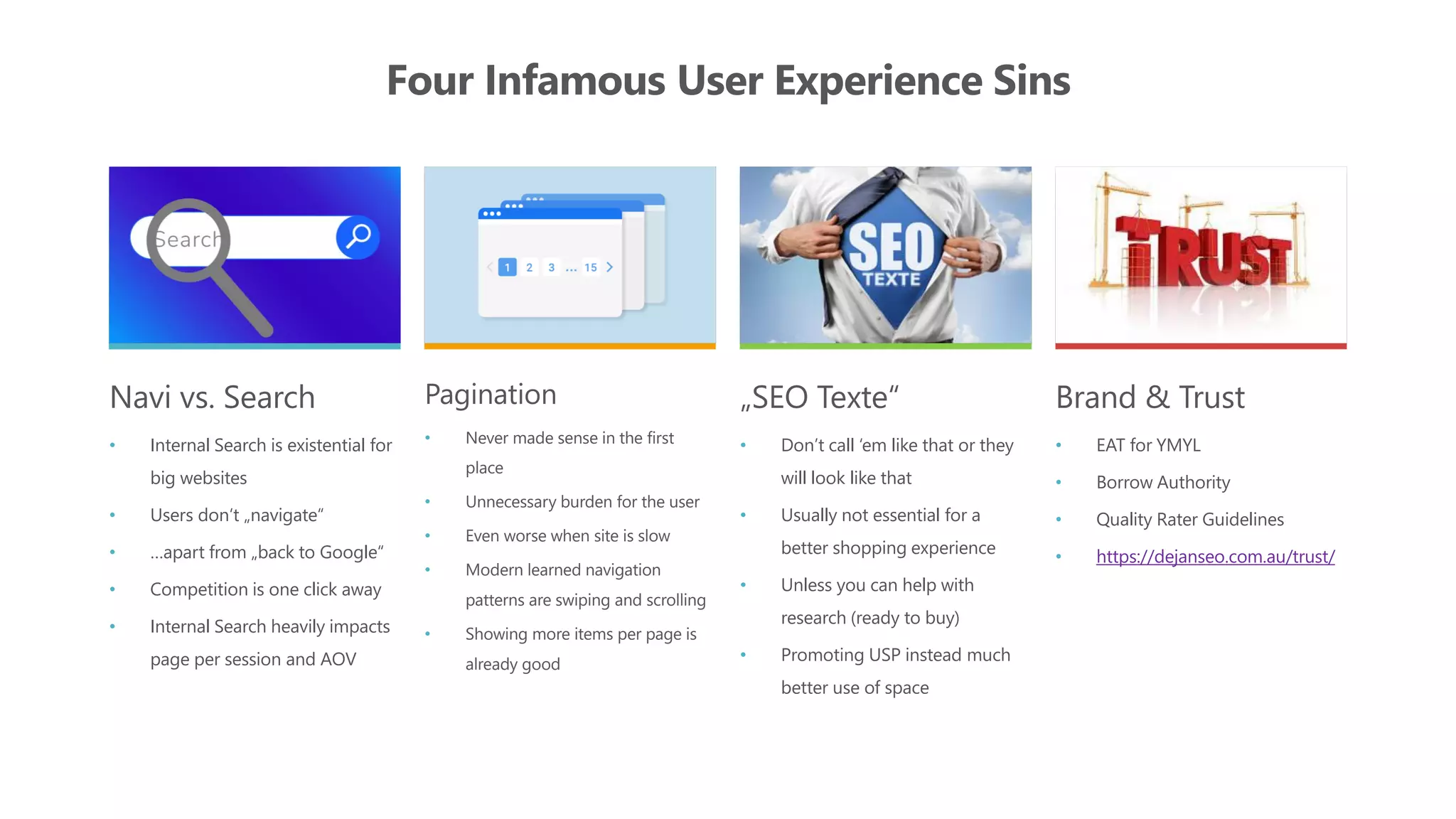 Four Infamous User Experience Sins
Navi vs. Search
• Internal Search is existential for
big websites
• Users don‘t „navigate“
• …apart from „back to Google“
• Competition is one click away
• Internal Search heavily impacts
page per session and AOV
Pagination
• Never made sense in the first
place
• Unnecessary burden for the user
• Even worse when site is slow
• Modern learned navigation
patterns are swiping and scrolling
• Showing more items per page is
already good
„SEO Texte“
• Don’t call ‘em like that or they
will look like that
• Usually not essential for a
better shopping experience
• Unless you can help with
research (ready to buy)
• Promoting USP instead much
better use of space
Brand & Trust
• EAT for YMYL
• Borrow Authority
• Quality Rater Guidelines
• https://dejanseo.com.au/trust/
 