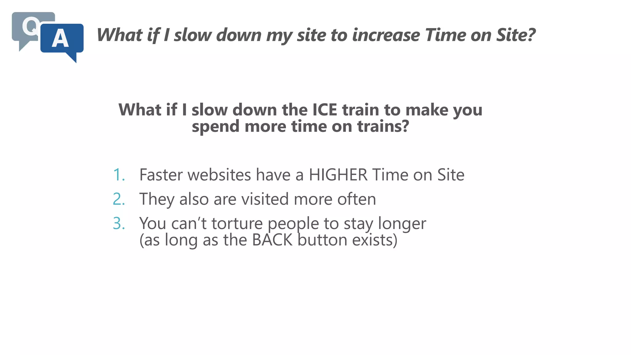 What if I slow down my site to increase Time on Site?
What if I slow down the ICE train to make you
spend more time on trains?
1. Faster websites have a HIGHER Time on Site
2. They also are visited more often
3. You can’t torture people to stay longer
(as long as the BACK button exists)
 