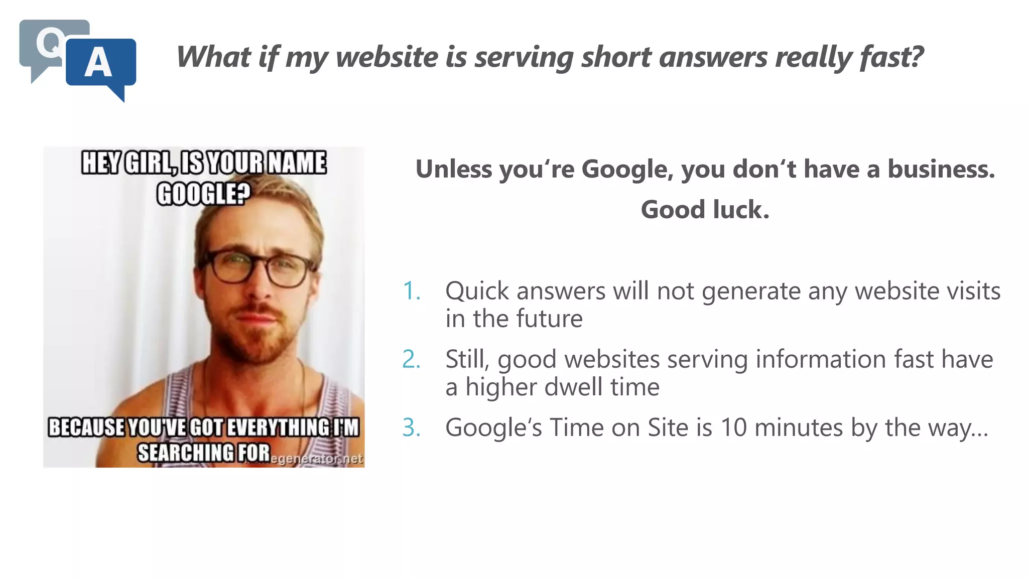 What if my website is serving short answers really fast?
Unless you‘re Google, you don‘t have a business.
Good luck.
1. Quick answers will not generate any website visits
in the future
2. Still, good websites serving information fast have
a higher dwell time
3. Google‘s Time on Site is 10 minutes by the way…
 