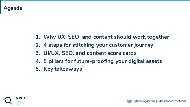 @SPEAKERNAME/#SMX
@benuaggarwal | Milestoneinternet.com
Agenda
1. Why UX, SEO, and content should work together
2. 4 steps for stitching your customer journey
3. UI/UX, SEO, and content score cards
4. 5 pillars for future-proofing your digital assets
5. Key takeaways
 