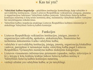  Kas tai yra?
 Valstybinė kalbos inspekcija – priežiūros institucija: kontroliuoja, kaip valstybės ir
savivaldybių institucijose, visose Lietuvos Respublikoje veikiančiose įstaigose, įmonėse
ir organizacijose laikomasi Valstybinės kalbos įstatymo, Valstybinės lietuvių kalbos
komisijos nutarimų ir kitų teisės norminių aktų, nustatančių valstybinės kalbos vartojimo
bei taisyklingumo reikalavimus.
 Valstybinė kalbos inspekcija atsakinga Lietuvos Respublikos kultūros ministerijai ir
atskaitinga Valstybinei lietuvių kalbos komisijai
 Funkcijos
 Lietuvos Respublikoje veikiančios institucijos, įstaigos, įmonės ir
organizacijos raštvedybą, apskaitos, atskaitomybės, finansinius bei
techninius dokumentus tvarko valstybine kalba;
 valstybės ir savivaldybių institucijų, įstaigų, įmonių, organizacijų kitakalbiai
vadovai, pareigūnai ir tarnautojai moka valstybinę kalbą pagal Lietuvos
Respublikos Vyriausybės nustatytas kalbos mokėjimo kategorijas.
 Lietuvos visuomenės informavimo priemonės (spaudos, radijo, televizijos ir
kt.), knygų ir kitų leidinių leidėjai laikosi lietuvių kalbos normų ir
Valstybinės lietuvių kalbos komisijos nutarimų.
 viešieji užrašai yra valstybine kalba; ar jie taisyklingi.
 