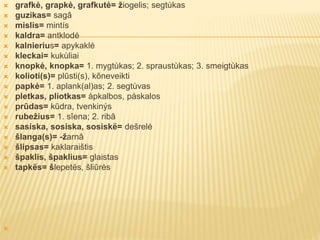 grafkė, grapkė, grafkutė= žiogelis; segtùkas
 guzikas= sagâ
 mislis= mintís
 kaldra= antklodė
 kalnierius= apykaklė
 kleckai= kukùliai
 knopkė, knopka= 1. mygtùkas; 2. spraustùkas; 3. smeigtùkas
 kolioti(s)= plūsti(s), kõneveikti
 papkė= 1. aplank(al)as; 2. segtùvas
 pletkas, pliotkas= åpkalbos, påskalos
 prūdas= kūdra, tvenkinýs
 rubežius= 1. sîena; 2. ribâ
 sasiska, sosiska, sosiskë= dešrelė
 šlanga(s)= -žarnâ
 šlipsas= kaklaraištis
 špaklis, špaklius= glaistas
 tapkës= šlepetës, šliūrės

 