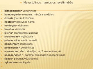  Nevartotinos naujosios svetimybės
 biznesmenas= verslininkas
 hamburgeris= mesainis, mësõs suvožtínis
 čipsai= (bùlviū) traškùčiai
 hostelis= nakvynės namai
 hotdogas= dešrainis
 hotelis= viešbutis
 kileris= (samdomas) žudíkas
 krosvordas= kryžiažodis
 pabas= alínë, alùdë; smùklë
 pampersai= sauskelnës
 polismenas= polícininkas
 sponsorius, -ë= 1. rëmėjas, -a; 2. mecenåtas, -ë
 sponsorystë= 1. paramâ, rëmímas; 2. mecenåvimas
 šopas= parduotùvë, krãutuvë
 vykendas= savãitgalis

 