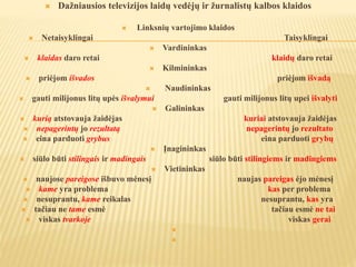  Dažniausios televizijos laidų vedėjų ir žurnalistų kalbos klaidos
 Linksnių vartojimo klaidos
 Netaisyklingai Taisyklingai
 Vardininkas
 klaidas daro retai klaidų daro retai
 Kilmininkas
 priėjom išvados priėjom išvadą
 Naudininkas
 gauti milijonus litų upės išvalymui gauti milijonus litų upei išvalyti
 Galininkas
 kurią atstovauja žaidėjas kuriai atstovauja žaidėjas
 nepagerintų jo rezultatą nepagerintų jo rezultato
 eina parduoti grybus eina parduoti grybų
 Įnagininkas
 siūlo būti stilingais ir madingais siūlo būti stilingiems ir madingiems
 Vietininkas
 naujose pareigose išbuvo mėnesį naujas pareigas ėjo mėnesį
 kame yra problema kas per problema
 nesuprantu, kame reikalas nesuprantu, kas yra
 tačiau ne tame esmė tačiau esmė ne tai
 viskas tvarkoje viskas gerai


 