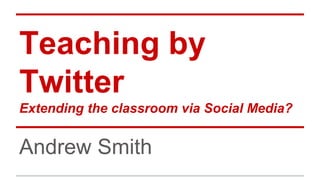 Teaching by
Twitter
Extending the classroom via Social Media?
Andrew Smith
 