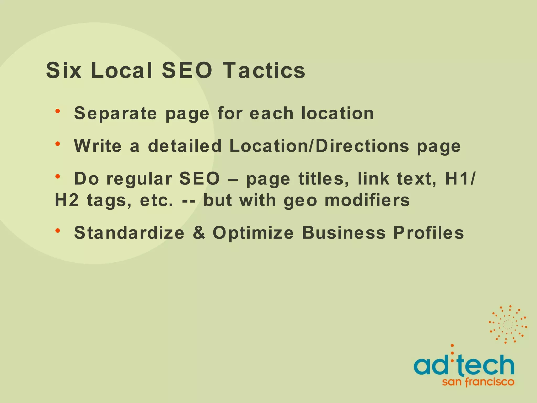 Six Local SEO Tactics Separate page for each location Write a detailed Location/Directions page Do regular SEO – page titles, link text, H1/H2 tags, etc. -- but with geo modifiers Standardize & Optimize Business Profiles 