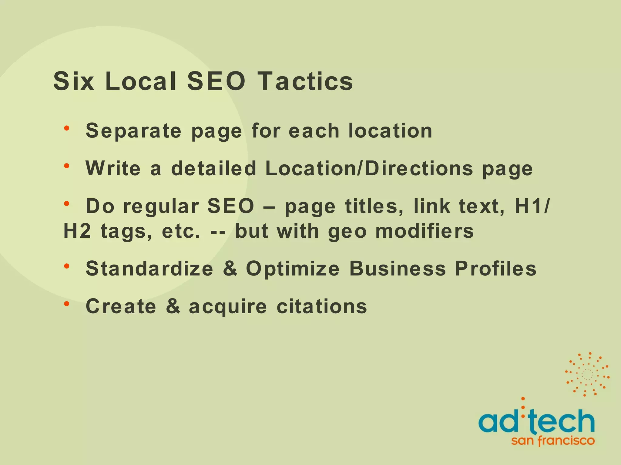 Six Local SEO Tactics Separate page for each location Write a detailed Location/Directions page Do regular SEO – page titles, link text, H1/H2 tags, etc. -- but with geo modifiers Standardize & Optimize Business Profiles Create & acquire citations 