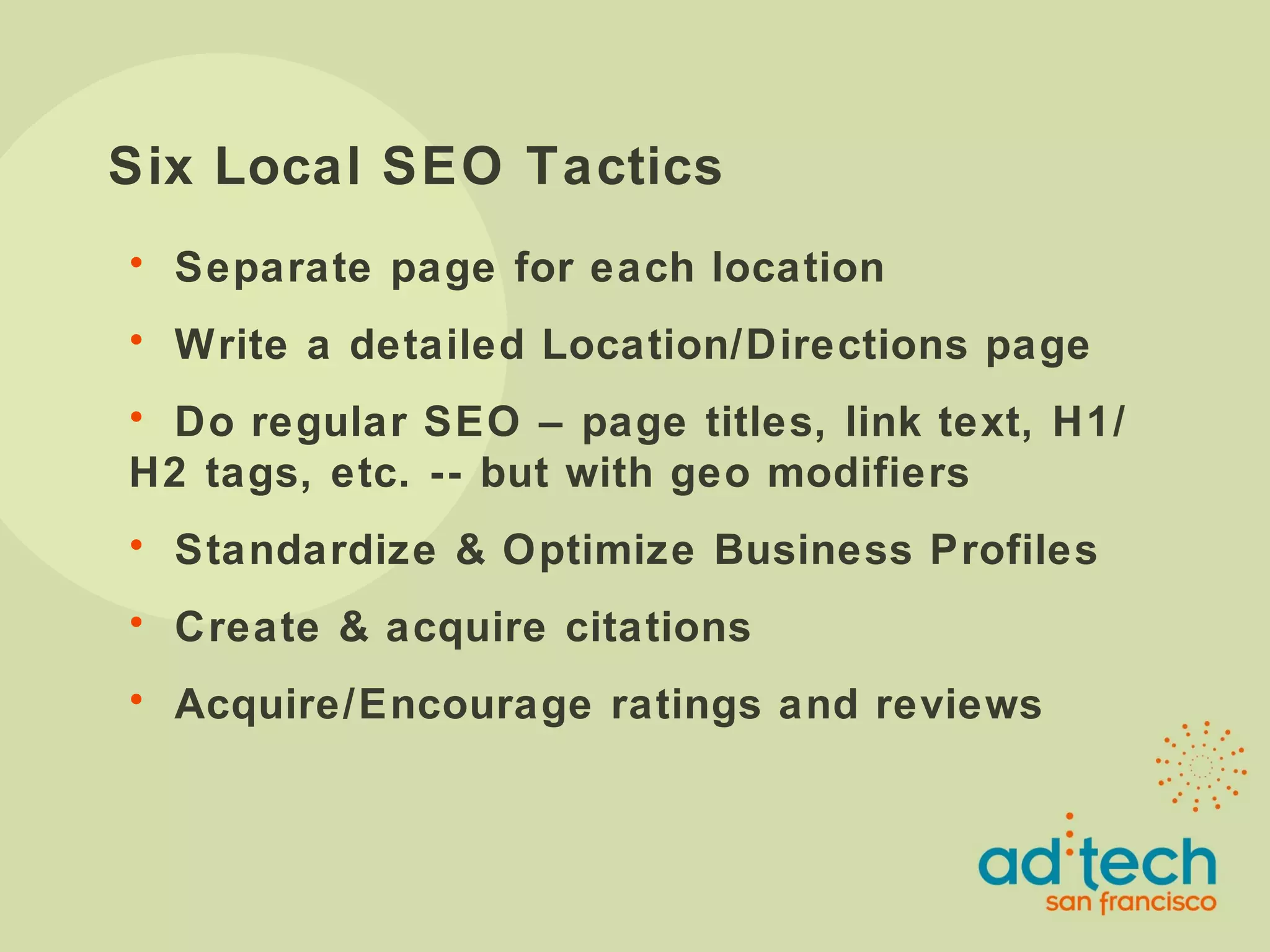 Six Local SEO Tactics Separate page for each location Write a detailed Location/Directions page Do regular SEO – page titles, link text, H1/H2 tags, etc. -- but with geo modifiers Standardize & Optimize Business Profiles Create & acquire citations Acquire/Encourage ratings and reviews 