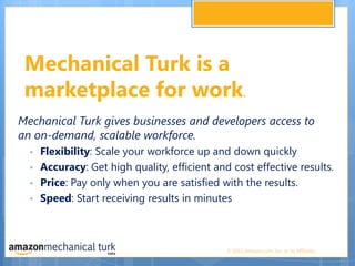 Mechanical Turk is a marketplace for work. Mechanical Turk gives businesses and developers access to an on-demand, scalable workforce.Flexibility: Scale your workforce up and down quicklyAccuracy: Get high quality, efficient and cost effective results.Price: Pay only when you are satisfied with the results.Speed: Start receiving results in minutes 
