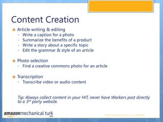 Content CreationArticle writing & editing Write a caption for a photoSummarize the benefits of a product Write a story about a specific topicEdit the grammar & style of an article Photo selection Find a creative commons photo for an article Transcription Transcribe video or audio content Tip: Always collect content in your HIT, never have Workers post directly to a 3rd party website. 