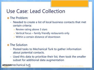Use Case: Lead CollectionThe Problem:Needed to create a list of local business contacts that met certain criteria:Review rating above 3 starsVertical focus – family friendly restaurants onlyWithin a certain distance of downtown  The SolutionPosted tasks to Mechanical Turk to gather information about potential contacts. Used this data to prioritize their list, then took the smaller subset for additional data augmentation 