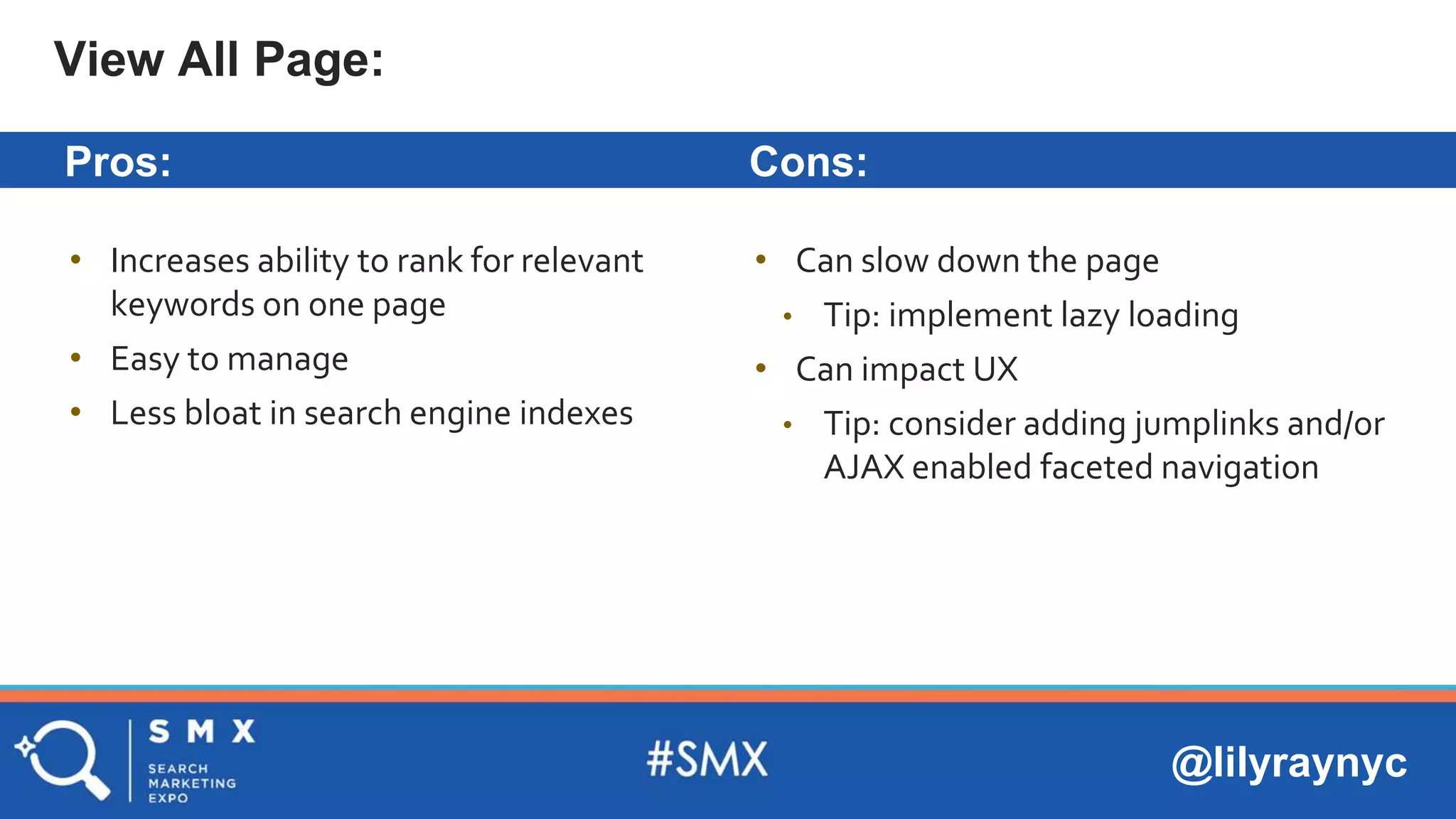 @lilyraynyc
Pros: Cons:
• Increases ability to rank for relevant
keywords on one page
• Easy to manage
• Less bloat in search engine indexes
View All Page:
• Can slow down the page
• Tip: implement lazy loading
• Can impact UX
• Tip: consider adding jumplinks and/or
AJAX enabled faceted navigation
 