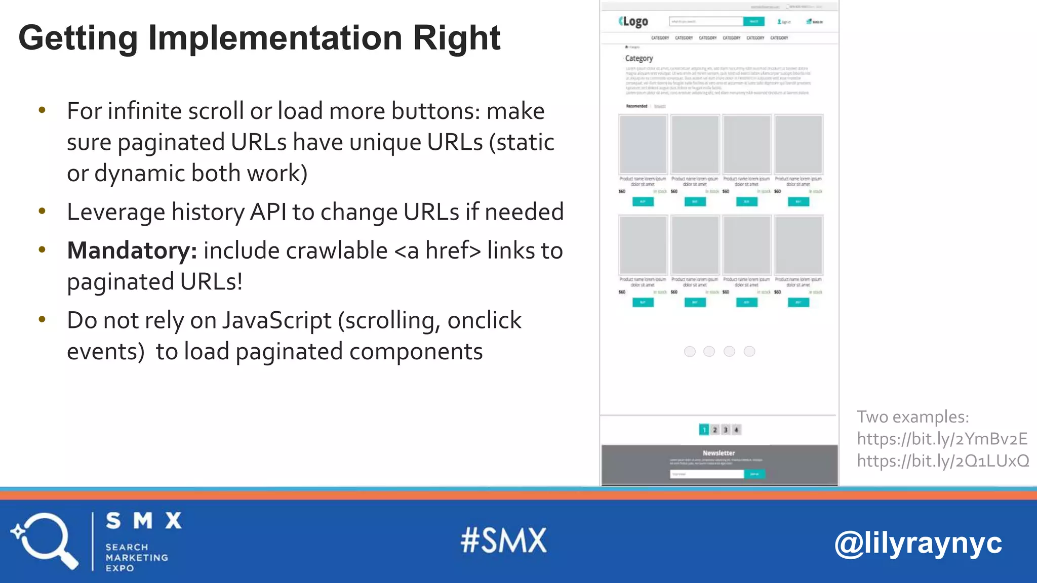 @lilyraynyc
Getting Implementation Right
• For infinite scroll or load more buttons: make
sure paginated URLs have unique URLs (static
or dynamic both work)
• Leverage history API to change URLs if needed
• Mandatory: include crawlable <a href> links to
paginated URLs!
• Do not rely on JavaScript (scrolling, onclick
events) to load paginated components
Two examples:
https://bit.ly/2YmBv2E
https://bit.ly/2Q1LUxQ
 