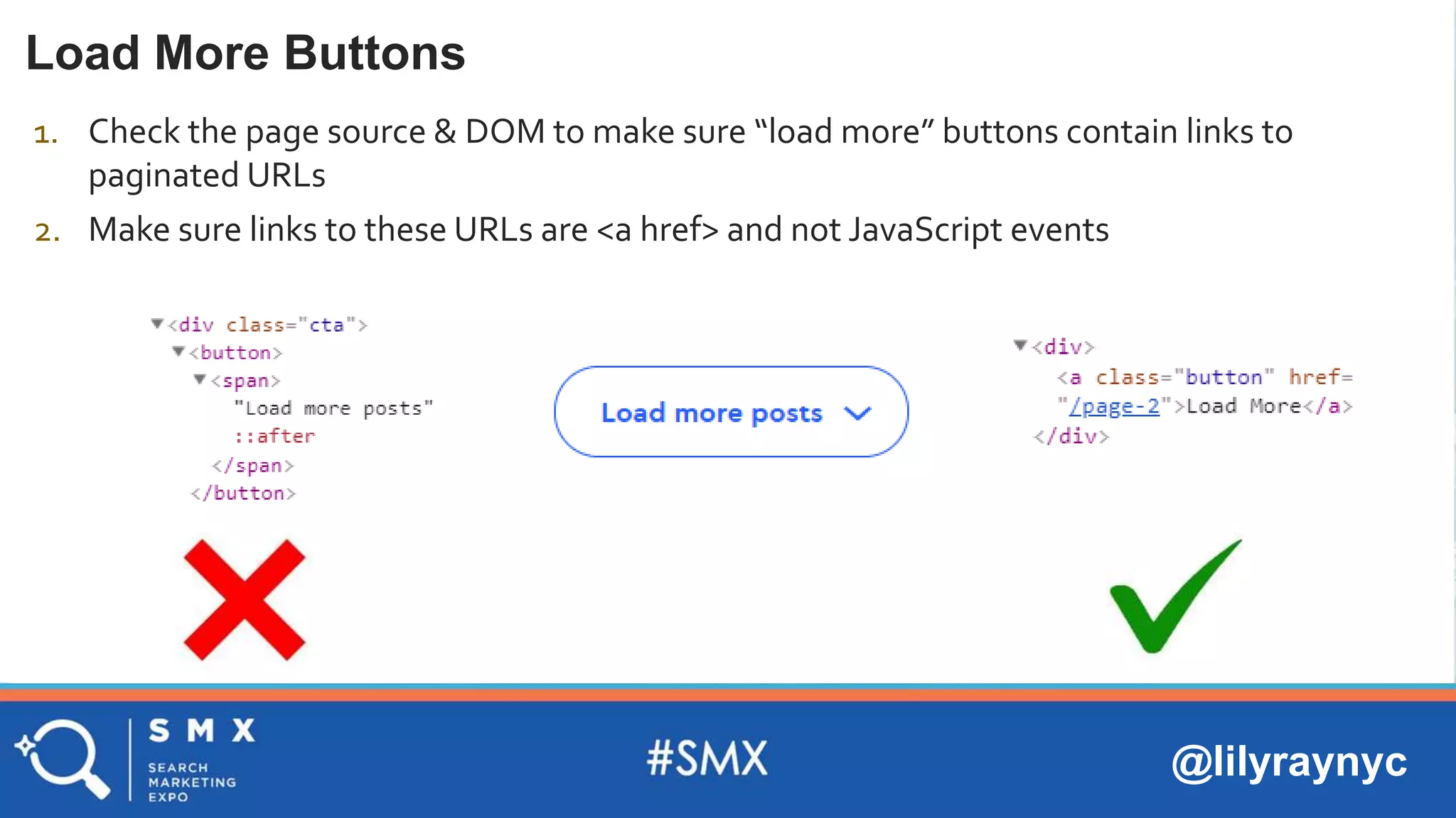 @lilyraynyc
Load More Buttons
1. Check the page source & DOM to make sure “load more” buttons contain links to
paginated URLs
2. Make sure links to these URLs are <a href> and not JavaScript events
 