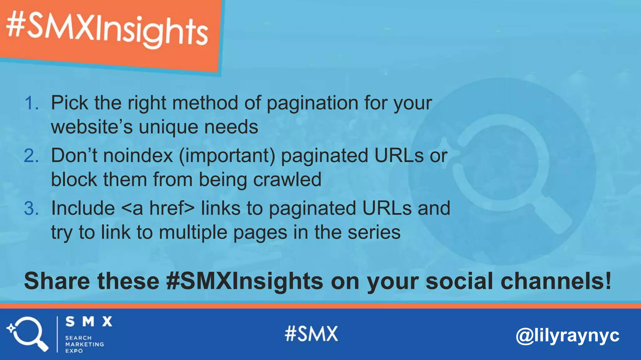 @lilyraynyc
Share these #SMXInsights on your social channels!
1. Pick the right method of pagination for your
website’s unique needs
2. Don’t noindex (important) paginated URLs or
block them from being crawled
3. Include <a href> links to paginated URLs and
try to link to multiple pages in the series
 
