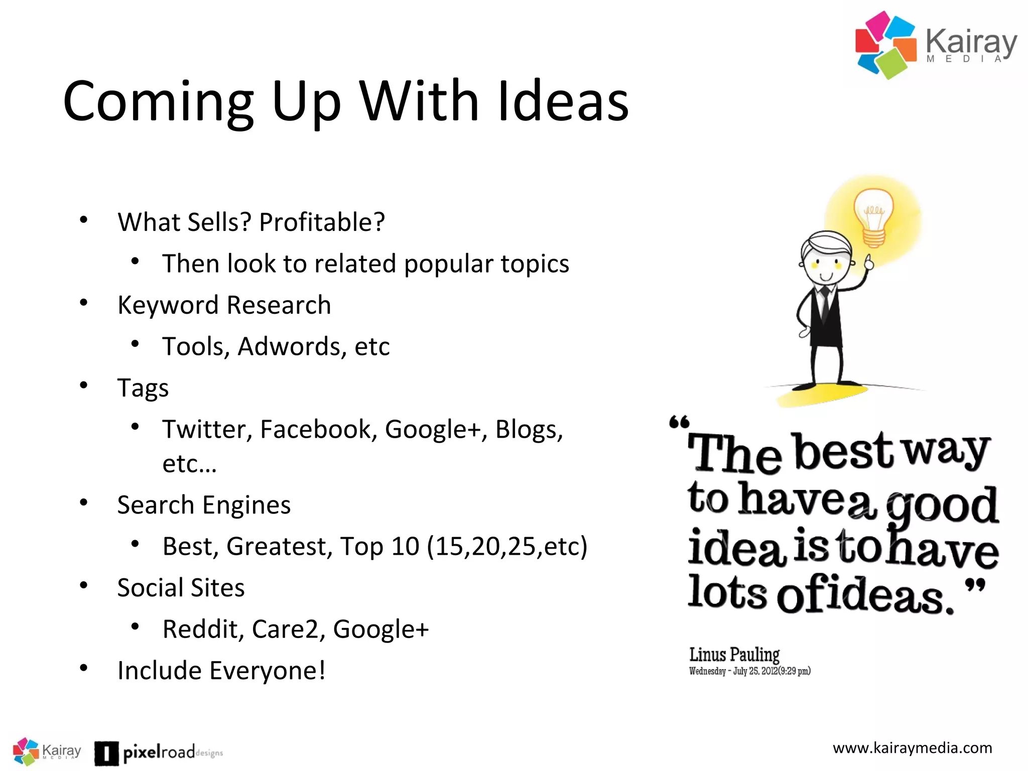 Coming Up With Ideas
www.kairaymedia.com
• What Sells? Profitable?
• Then look to related popular topics
• Keyword Research
• Tools, Adwords, etc
• Tags
• Twitter, Facebook, Google+, Blogs,
etc…
• Search Engines
• Best, Greatest, Top 10 (15,20,25,etc)
• Social Sites
• Reddit, Care2, Google+
• Include Everyone!
 