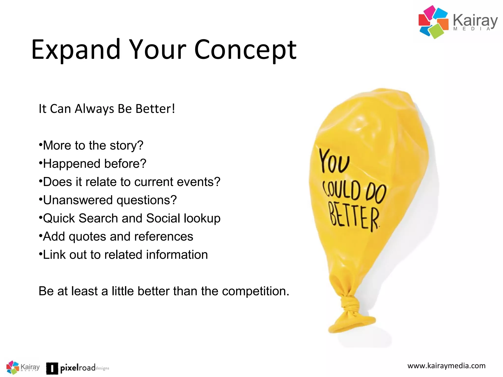 Expand Your Concept
www.kairaymedia.com
It Can Always Be Better!
•More to the story?
•Happened before?
•Does it relate to current events?
•Unanswered questions?
•Quick Search and Social lookup
•Add quotes and references
•Link out to related information
Be at least a little better than the competition.
 