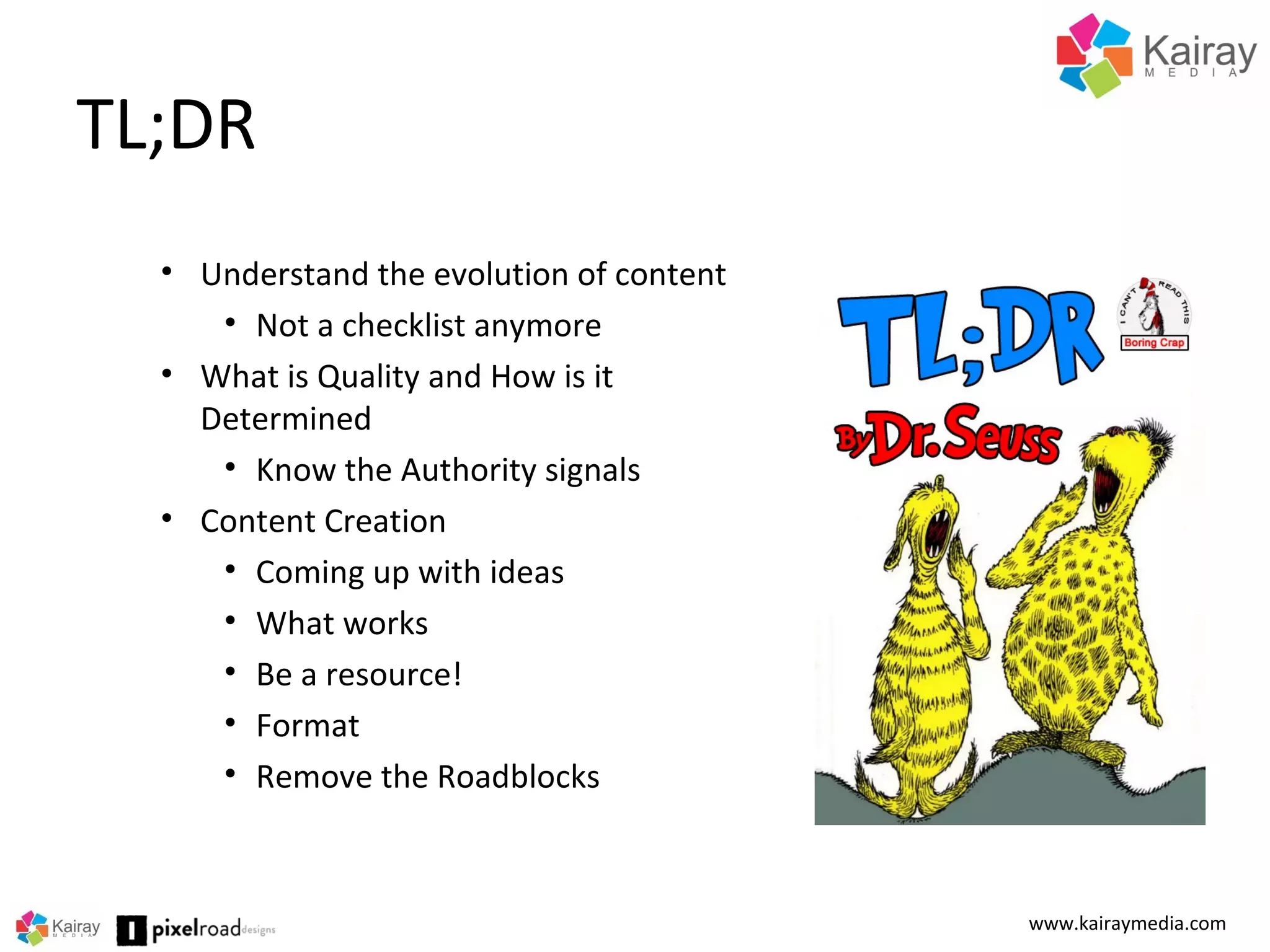 TL;DR
www.kairaymedia.com
• Understand the evolution of content
• Not a checklist anymore
• What is Quality and How is it
Determined
• Know the Authority signals
• Content Creation
• Coming up with ideas
• What works
• Be a resource!
• Format
• Remove the Roadblocks
 
