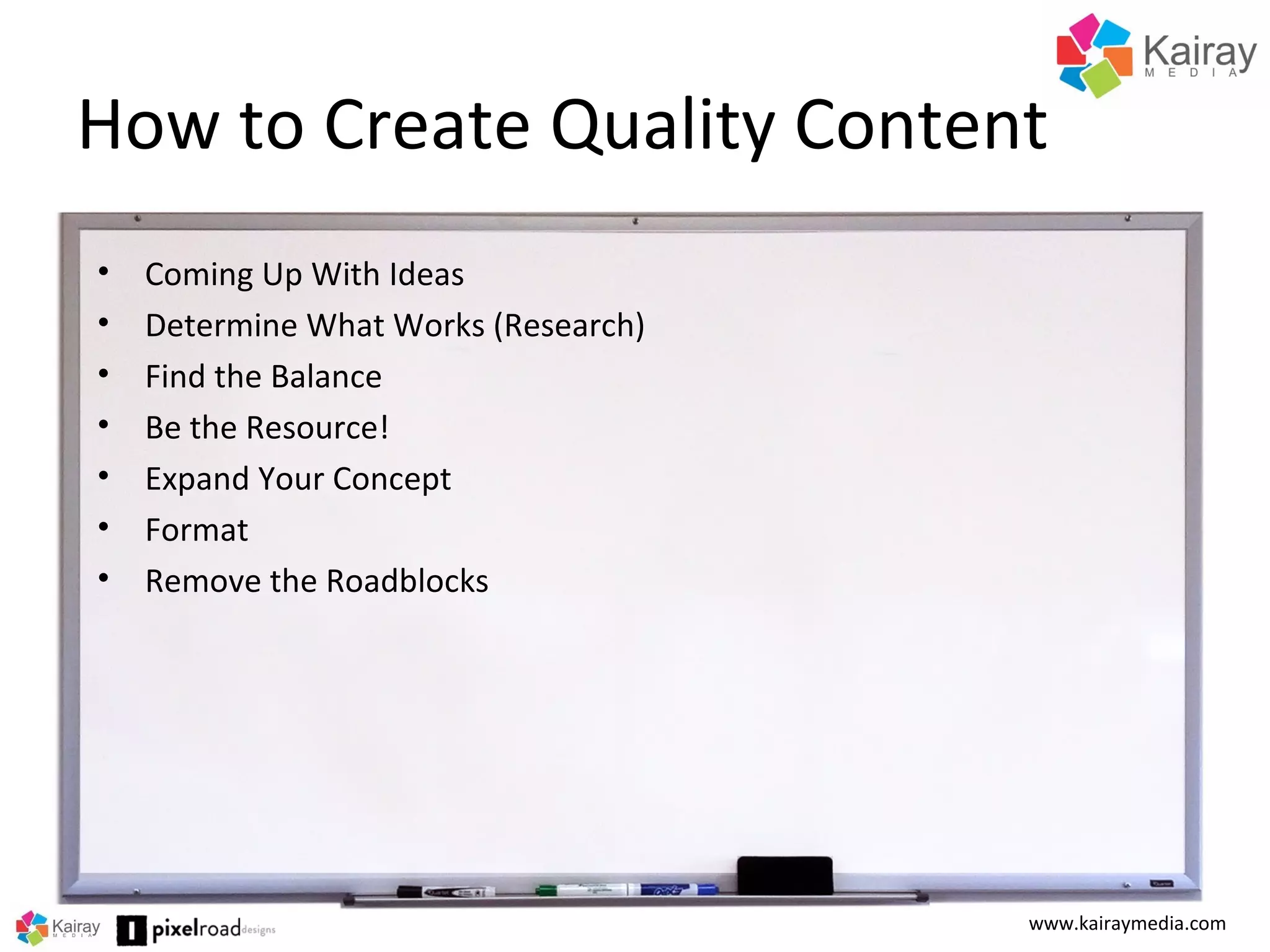 How to Create Quality Content
www.kairaymedia.com
• Coming Up With Ideas
• Determine What Works (Research)
• Find the Balance
• Be the Resource!
• Expand Your Concept
• Format
• Remove the Roadblocks
 