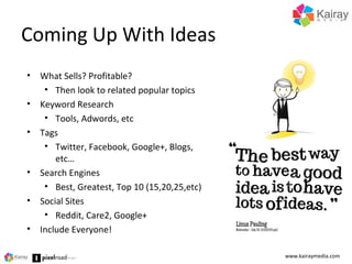 Coming Up With Ideas
www.kairaymedia.com
• What Sells? Profitable?
• Then look to related popular topics
• Keyword Research
• Tools, Adwords, etc
• Tags
• Twitter, Facebook, Google+, Blogs,
etc…
• Search Engines
• Best, Greatest, Top 10 (15,20,25,etc)
• Social Sites
• Reddit, Care2, Google+
• Include Everyone!
 