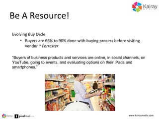 Be A Resource!
www.kairaymedia.com
Evolving Buy Cycle
• Buyers are 66% to 90% done with buying process before visiting
vendor ~ Forrester
“Buyers of business products and services are online, in social channels, on
YouTube, going to events, and evaluating options on their iPads and
smartphones.”
 