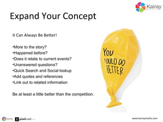 Expand Your Concept
www.kairaymedia.com
It Can Always Be Better!
•More to the story?
•Happened before?
•Does it relate to current events?
•Unanswered questions?
•Quick Search and Social lookup
•Add quotes and references
•Link out to related information
Be at least a little better than the competition.
 