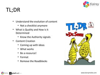 TL;DR
www.kairaymedia.com
• Understand the evolution of content
• Not a checklist anymore
• What is Quality and How is it
Determined
• Know the Authority signals
• Content Creation
• Coming up with ideas
• What works
• Be a resource!
• Format
• Remove the Roadblocks
 
