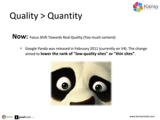 Quality > Quantity
www.kairaymedia.com
Now: Focus Shift Towards Real Quality (Too much content)
• Google Panda was released in February 2011 (currently on V4). The change
aimed to lower the rank of "low-quality sites" or "thin sites”.
 