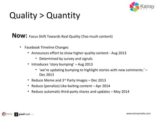 Quality > Quantity
www.kairaymedia.com
Now: Focus Shift Towards Real Quality (Too much content)
• Facebook Timeline Changes
• Announces effort to show higher quality content - Aug 2013
• Determined by survey and signals
• Introduces ‘story bumping’ – Aug 2013
• ‘we’re updating bumping to highlight stories with new comments.’ –
Dec 2013
• Reduce Meme and 3rd
Party Images – Dec 2013
• Reduce (penalize) Like-baiting content – Apr 2014
• Reduce automatic third-party shares and updates – May 2014
 