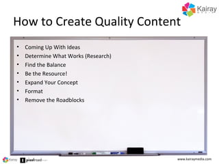 How to Create Quality Content
www.kairaymedia.com
• Coming Up With Ideas
• Determine What Works (Research)
• Find the Balance
• Be the Resource!
• Expand Your Concept
• Format
• Remove the Roadblocks
 