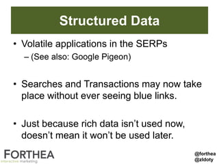 Structured Data
• Volatile applications in the SERPs
– (See also: Google Pigeon)
• Searches and Transactions may now take
place without ever seeing blue links.
• Just because rich data isn’t used now,
doesn’t mean it won’t be used later.
@forthea
@zldoty
 