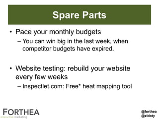 Spare Parts
• Pace your monthly budgets
– You can win big in the last week, when
competitor budgets have expired.
• Website testing: rebuild your website
every few weeks
– Inspectlet.com: Free* heat mapping tool
@forthea
@zldoty
 