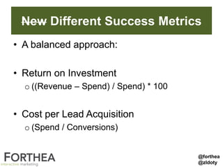 New Different Success Metrics
• A balanced approach:
• Return on Investment
o ((Revenue – Spend) / Spend) * 100
• Cost per Lead Acquisition
o (Spend / Conversions)
@forthea
@zldoty
 